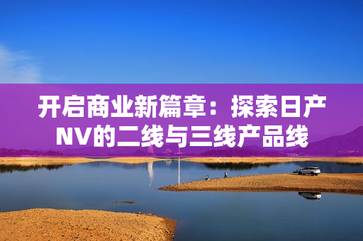 開啟商業(yè)新篇章：探索日產(chǎn)NV的二線與三線產(chǎn)品線