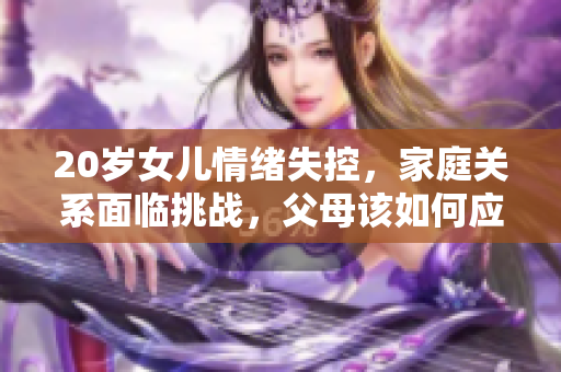 20歲女兒情緒失控，家庭關(guān)系面臨挑戰(zhàn)，父母該如何應(yīng)對(duì)與支持？