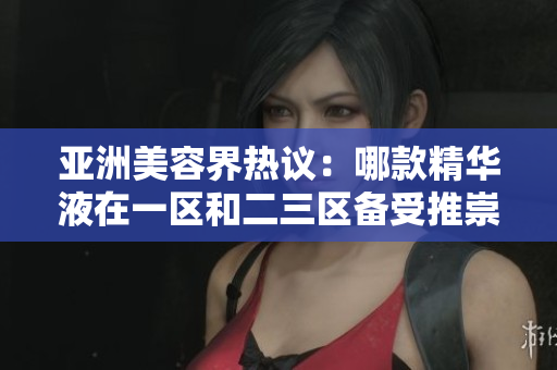 亞洲美容界熱議：哪款精華液在一區(qū)和二三區(qū)備受推崇？