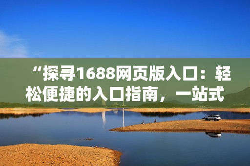 “探尋1688網(wǎng)頁版入口：輕松便捷的入口指南，一站式采購體驗(yàn)！”