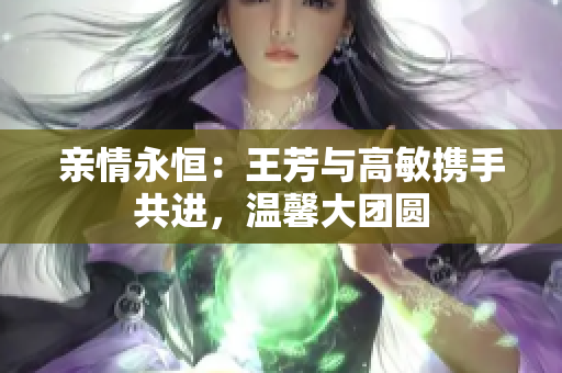 親情永恒：王芳與高敏攜手共進(jìn)，溫馨大團(tuán)圓