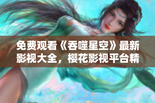 免費觀看《吞噬星空》最新影視大全，櫻花影視平臺精彩推薦