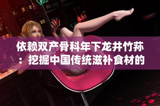 依賴雙產(chǎn)骨科年下龍井竹蓀：挖掘中國傳統(tǒng)滋補(bǔ)食材的功效及養(yǎng)生價值