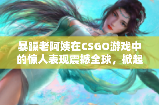 暴躁老阿姨在CSGO游戲中的驚人表現(xiàn)震撼全球，掀起熱議