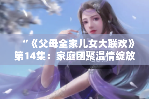 “《父母全家兒女大聯(lián)歡》第14集：家庭團(tuán)聚溫情綻放”