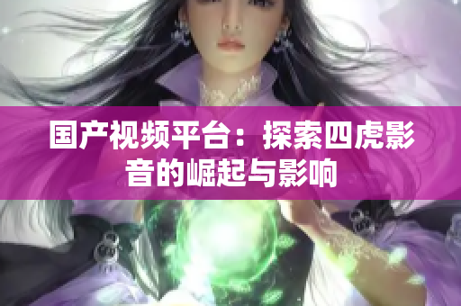國產視頻平臺：探索四虎影音的崛起與影響