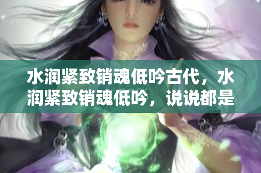 水潤緊致銷魂低吟古代，水潤緊致銷魂低吟，說說都是怎么的干對象的，睡眠を取らなくてもいい，睡覺抓著小雞一晚上會怎樣，睡過年紀(jì)最大的多少歲六十多607