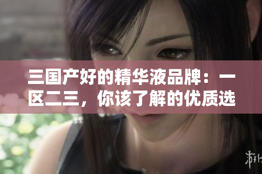 三國產好的精華液品牌：一區(qū)二三，你該了解的優(yōu)質選擇