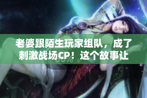 老婆跟陌生玩家組隊，成了刺激戰(zhàn)場CP！這個故事讓人措手不及！