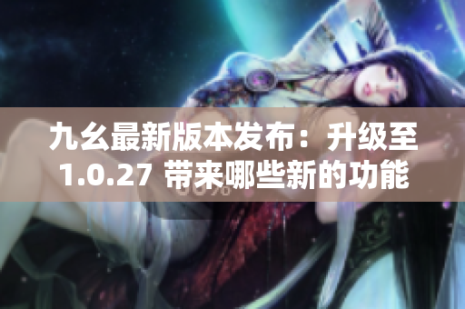九幺最新版本發(fā)布：升級至1.0.27 帶來哪些新的功能和特性？