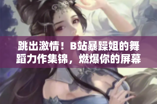 跳出激情！B站暴躁姐的舞蹈力作集錦，燃爆你的屏幕！
