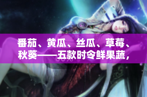 番茄、黃瓜、絲瓜、草莓、秋葵——五款時令鮮果蔬，美味大集合！