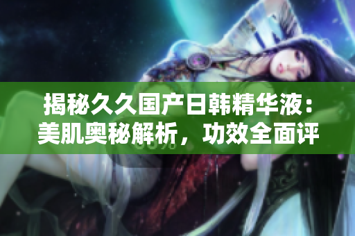 揭秘久久國產(chǎn)日韓精華液：美肌奧秘解析，功效全面評估，你需要了解的一切