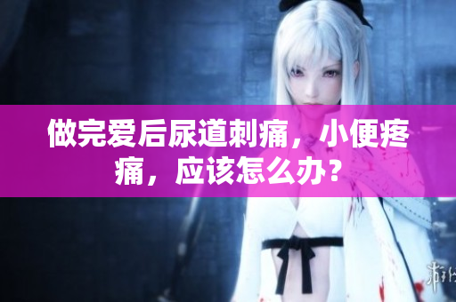 做完愛后尿道刺痛，小便疼痛，應(yīng)該怎么辦？