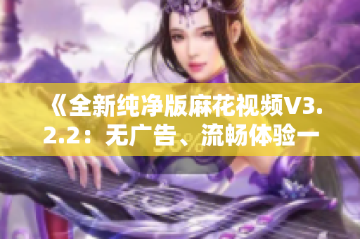 《全新純凈版麻花視頻V3.2.2：無廣告、流暢體驗(yàn)一鍵擁有！》
