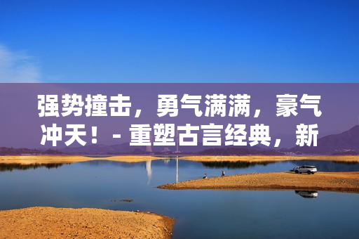 強(qiáng)勢撞擊，勇氣滿滿，豪氣沖天！- 重塑古言經(jīng)典，新生新氣象