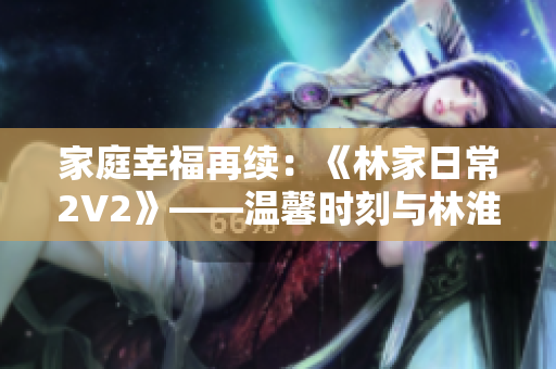 家庭幸福再續(xù)：《林家日常2V2》——溫馨時刻與林淮的重逢