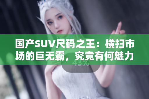 國(guó)產(chǎn)SUV尺碼之王：橫掃市場(chǎng)的巨無(wú)霸，究竟有何魅力？