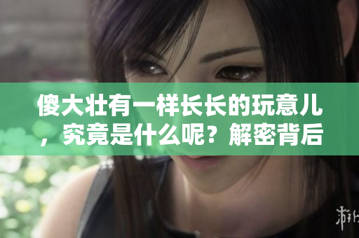 傻大壯有一樣長(zhǎng)長(zhǎng)的玩意兒，究竟是什么呢？解密背后的有趣故事和科學(xué)解讀