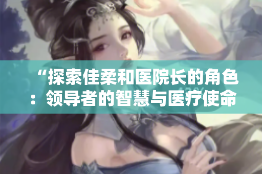 “探索佳柔和醫(yī)院長(zhǎng)的角色：領(lǐng)導(dǎo)者的智慧與醫(yī)療使命的交織”