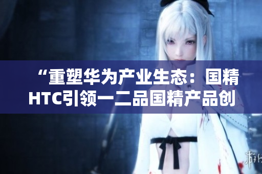 “重塑華為產(chǎn)業(yè)生態(tài)：國精HTC引領(lǐng)一二品國精產(chǎn)品創(chuàng)新潮流”