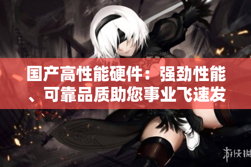 國產(chǎn)高性能硬件：強勁性能、可靠品質助您事業(yè)飛速發(fā)展