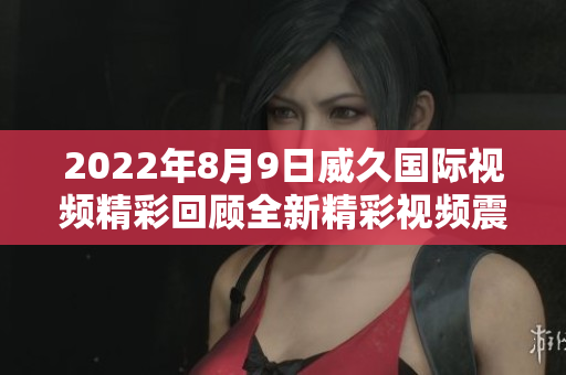 2022年8月9日威久國際視頻精彩回顧全新精彩視頻震撼發(fā)布!