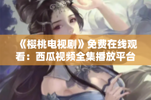 《櫻桃電視劇》免費在線觀看：西瓜視頻全集播放平臺