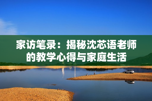 家訪筆錄：揭秘沈芯語老師的教學(xué)心得與家庭生活