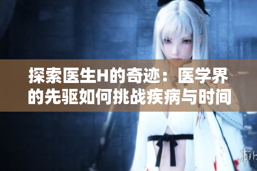 探索醫(yī)生H的奇跡：醫(yī)學(xué)界的先驅(qū)如何挑戰(zhàn)疾病與時間