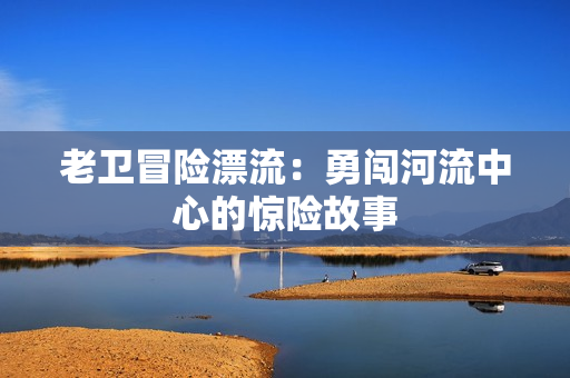老衛(wèi)冒險漂流：勇闖河流中心的驚險故事