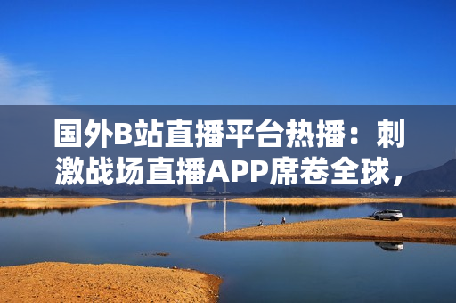 國外B站直播平臺熱播：刺激戰(zhàn)場直播APP席卷全球，玩家爭相加入體驗