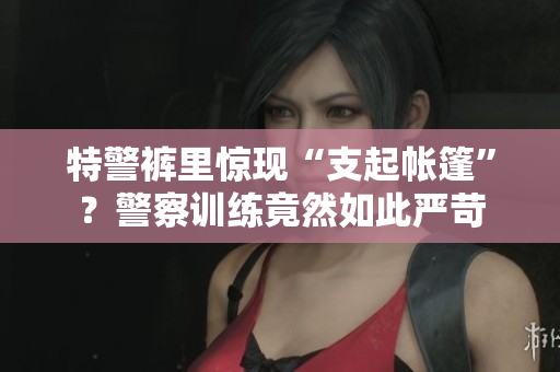 特警褲里驚現(xiàn)“支起帳篷”？警察訓(xùn)練竟然如此嚴(yán)苛