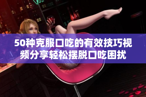 50種克服口吃的有效技巧視頻分享輕松擺脫口吃困擾