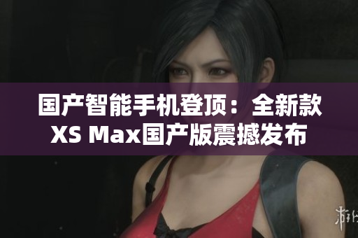 國產(chǎn)智能手機登頂：全新款XS Max國產(chǎn)版震撼發(fā)布