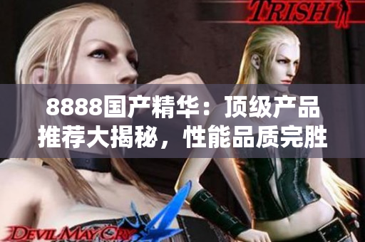 8888國產(chǎn)精華：頂級產(chǎn)品推薦大揭秘，性能品質(zhì)完勝國際同類！