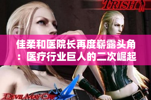 佳柔和醫(yī)院長(zhǎng)再度嶄露頭角：醫(yī)療行業(yè)巨人的二次崛起