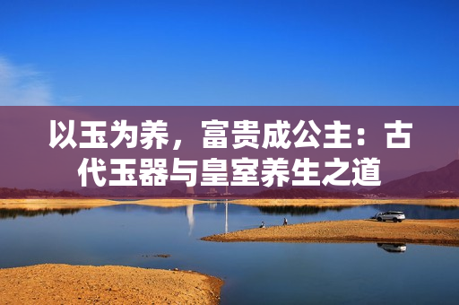 以玉為養(yǎng)，富貴成公主：古代玉器與皇室養(yǎng)生之道