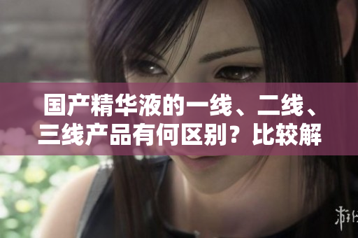 國(guó)產(chǎn)精華液的一線、二線、三線產(chǎn)品有何區(qū)別？比較解析，幫你選購(gòu)