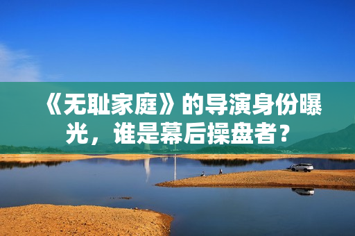 《無(wú)恥家庭》的導(dǎo)演身份曝光，誰(shuí)是幕后操盤(pán)者？