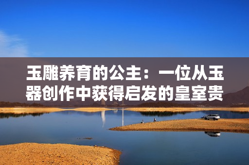 玉雕養(yǎng)育的公主：一位從玉器創(chuàng)作中獲得啟發(fā)的皇室貴女