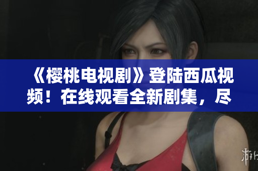 《櫻桃電視劇》登陸西瓜視頻！在線觀看全新劇集，盡情享受精彩內(nèi)容！