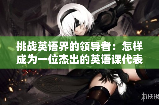 挑戰(zhàn)英語(yǔ)界的領(lǐng)導(dǎo)者：怎樣成為一位杰出的英語(yǔ)課代表
