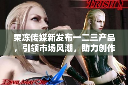 果凍傳媒新發(fā)布一二三產(chǎn)品，引領(lǐng)市場風潮，助力創(chuàng)作者實現(xiàn)夢想