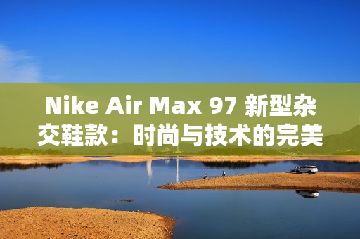 Nike Air Max 97 新型雜交鞋款：時尚與技術(shù)的完美融合