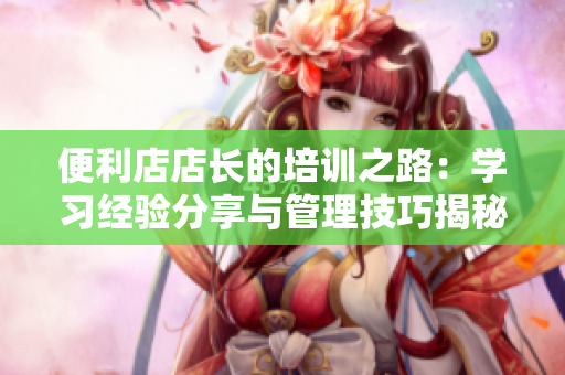 便利店店長的培訓(xùn)之路：學(xué)習(xí)經(jīng)驗分享與管理技巧揭秘