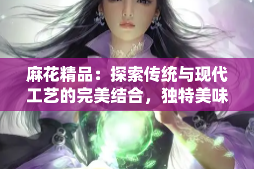 麻花精品：探索傳統(tǒng)與現(xiàn)代工藝的完美結(jié)合，獨(dú)特美味盡在其中