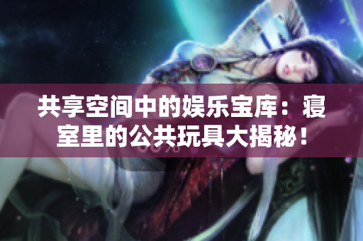共享空間中的娛樂(lè)寶庫(kù)：寢室里的公共玩具大揭秘！