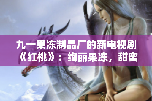 九一果凍制品廠的新電視劇《紅桃》：絢麗果凍，甜蜜人生