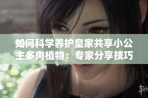 如何科學(xué)養(yǎng)護(hù)皇家共享小公主多肉植物：專家分享技巧